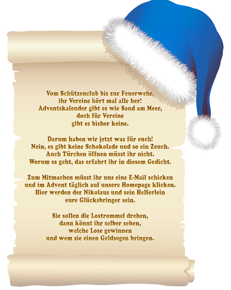 Vereinsadventskalender Vom Schützenclub bis zur Feuerwehr, ihr Vereine hört mal alle her! Adventskalender gibt es wie Sand am Meer, doch für Vereine gibt es bisher keine. Darum haben wir jetzt was für euch! Nein, es gibt keine Schokolade und so ein Zeuch. Auch Türchen öffnen müsst ihr nicht. Worum es geht, das erfahrt ihr in diesem Gedicht. Zum Mitmachen müsst ihr uns eine E-Mail schicken und im Advent täglich auf unsere Homepage klicken. Hier werden der Nikolaus und sein Helferlein eure Glücksbringer sein. Sie sollen die Lostrommel drehen, dann könnt ihr selber sehen, welche Lose gewinnen und wem sie einen Geldsegen bringen.